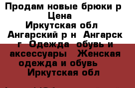 Продам новые брюки р 60,64 › Цена ­ 1 300 - Иркутская обл., Ангарский р-н, Ангарск г. Одежда, обувь и аксессуары » Женская одежда и обувь   . Иркутская обл.